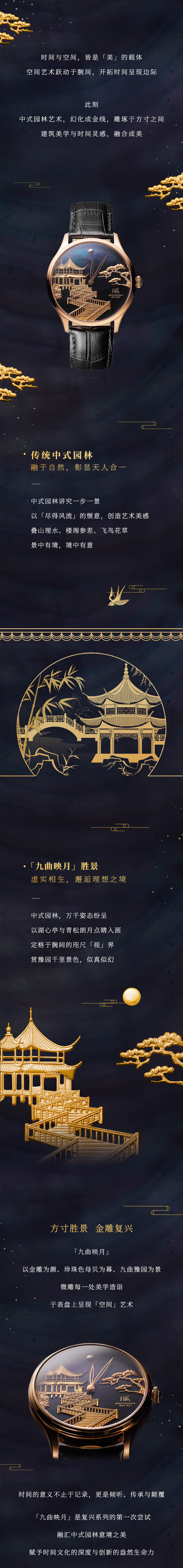 时间与空间，皆是「美」的载体。空间艺术跃动于腕间，开拓时间呈现边际。此刻，中式园林艺术，幻化成金线，雕琢于方寸之间。建筑美学与时间灵感，融合成美。传统中式园林，融于自然，彰显天人合一。中式园林讲究一步一景，以「尽得风流」的惬意，创造艺术美感，叠山理水、楼阁参差、飞鸟花草，景中有境，境中有意。「九曲映月」胜景，虚实相生，邂逅理想之境。中式园林，万千姿态纷呈，以湖心亭与青松朗月点睛入画，定格于腕间的咫尺「视界」，赏豫园千里景色，似真似幻。方寸胜景，金雕复兴。「九曲映月」以金雕为颜、珍珠色母贝为幕、九曲豫园为景，微雕每一处美学造诣，于表盘上呈现「空间」艺术。时间的意义不止于记录，更是倾听、传承与颠覆。「九曲映月」是复兴系列的第一次尝试。融汇中式园林意境之美，赋予时间文化的深度与创新的盎然生命力。