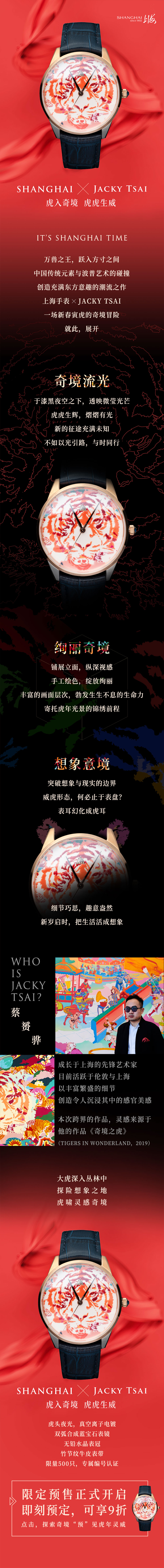 万兽之王，跃入方寸之间。中国传统元素与波普艺术的碰撞，创造充满东方意趣的潮流之作。上海手表XJACKY TSAI，一场新春寅虎的奇境冒险，就此展开。奇境流光，于漆黑夜空之下，透映微莹光芒。虎虎生辉，熠熠有光。新的征途充满未知，不如以光引路，与时同行。绚丽奇境，铺展立面，纵深视感。手工绘色，绽放绚丽。丰富的画面层次，勃发生生不息的生命力，寄托虎年光景的锦绣前程。想象意境，突破想象与现实的边界。威虎形态，何必止于表盘？表耳幻化成虎耳。细节巧思，趣意盎然。新岁启时，把生活活成想象。蔡赟骅JACKY TSAI，成长于上海的先锋艺术家，目前活跃于伦敦与上海。以丰富繁盛的细节，创造令人沉浸其中的感官美感。本次跨界的作品，灵感来源于他的作品《奇境之虎》(TIGERS IN WONDERLAND,2019)。大虎深入丛林，探险想象之地，虎啸灵感奇境。虎头夜光，真空离子电镀。双弧合成蓝宝石表镜，无铅水晶表冠，竹节纹牛皮表带，限量500只，专属编号认证。