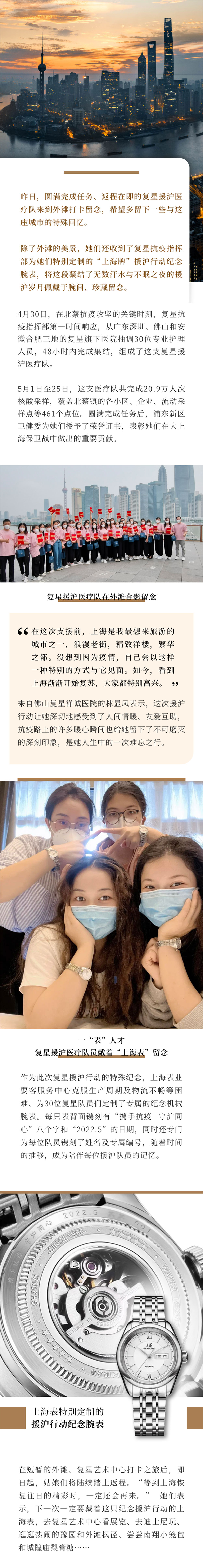 昨日，圆满完成任务、返程在即的复星援沪医疗队来到外滩打卡留念，希望多留下一些与这座城市的特殊回忆。除了外滩的美景，她们还收到了复星抗疫指挥部为她们特别定制的“上海牌”援沪行动纪念腕表，将这段凝结了无数汗水与不眠之夜的援沪岁月佩戴于腕间、珍藏留念。4月30日，在北蔡抗疫攻坚的关键时刻，复星抗疫指挥部第一时间响应，从广东深圳、佛山和安徽合肥三地的复星旗下医院抽调30位专业护理人员，48小时内完成集结，组成了这支复星援沪医疗队。5月1日至25日，这支医疗队共完成20.9万人次核酸采样，覆盖北蔡镇的各小区、企业、流动采样点等461个点位。圆满完成任务后，浦东新区卫健委为她们授予了荣誉证书，表彰她们在大上海保卫战中做出的重要贡献。“在这次支援前，上海是我最想来旅游的城市之一，浪漫老街，精致洋楼，繁华之都。没想到因为疫情，自己会以这样一种特别的方式与它见面。如今，看到上海渐渐开始复苏，大家都特别高兴。”来自佛山复星禅诚医院的林显凤表示，这次援沪行动让她深切地感受到了人间情暖、友爱互助，抗疫路上的许多暖心瞬间也给她留下了不可磨灭的深刻印象，是她人生中的一次难忘之行。作为此次复星援沪行动的特殊纪念，上海表业要客服务中心克服生产周期及物流不畅等困难、为30位复星队员们定制了专属的纪念机械腕表。每只表背面镌刻有“携手抗疫 守沪同心”八个字和“2022.5”的日期，同时还专门为每位队员镌刻了姓名及专属编号，随着时间的推移，成为陪伴每位援沪队员的记忆。在短暂的外滩、复星艺术中心打卡之旅后，即日起，姑娘们将陆续踏上返程。“等到上海恢复往日的精彩时，一定还会再来。” 她们表示，下一次一定要戴着这只纪念援沪行动的上海表，去复星艺术中心看展览、去迪士尼玩、逛逛热闹的豫园和外滩枫径、尝尝南翔小笼包和城隍庙梨膏糖……